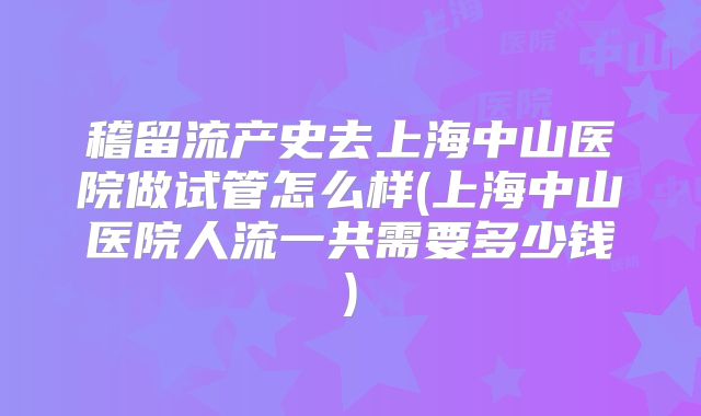 稽留流产史去上海中山医院做试管怎么样(上海中山医院人流一共需要多少钱)