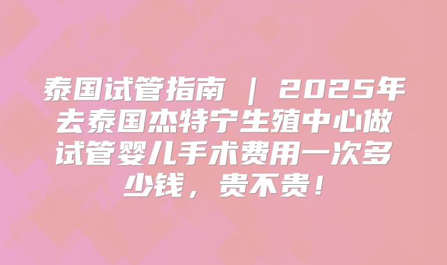 泰国试管指南 | 2025年去泰国杰特宁生殖中心做试管婴儿手术费用一次多少钱，贵不贵！