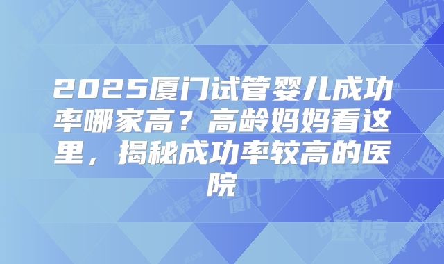 2025厦门试管婴儿成功率哪家高？高龄妈妈看这里，揭秘成功率较高的医院