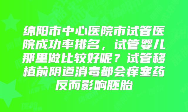 绵阳市中心医院市试管医院成功率排名，试管婴儿那里做比较好呢？试管移植前阴道消毒都会痒塞药反而影响胚胎