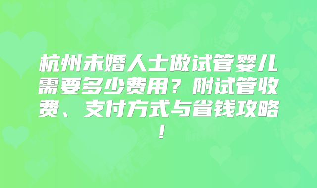 杭州未婚人士做试管婴儿需要多少费用？附试管收费、支付方式与省钱攻略！