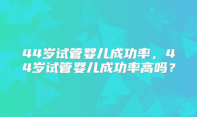 44岁试管婴儿成功率，44岁试管婴儿成功率高吗？