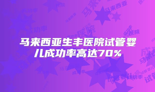 马来西亚生丰医院试管婴儿成功率高达70%