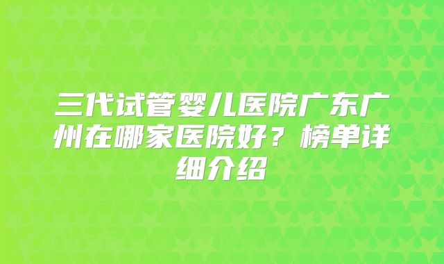 三代试管婴儿医院广东广州在哪家医院好？榜单详细介绍