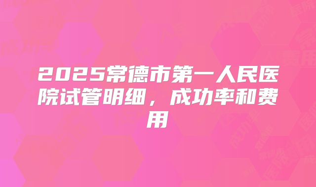 2025常德市第一人民医院试管明细,成功率和费用