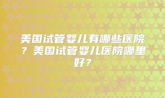 美国试管婴儿有哪些医院？美国试管婴儿医院哪里好？