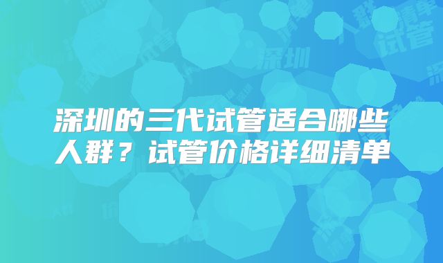 深圳的三代试管适合哪些人群？试管价格详细清单