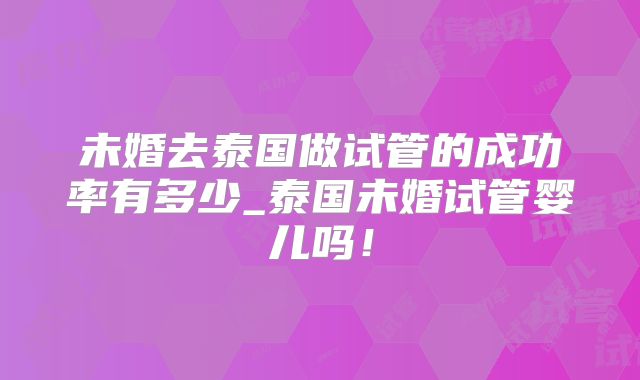 未婚去泰国做试管的成功率有多少_泰国未婚试管婴儿吗！