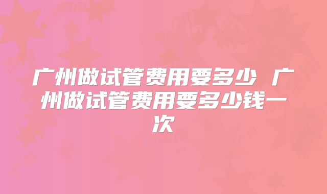 广州做试管费用要多少 广州做试管费用要多少钱一次