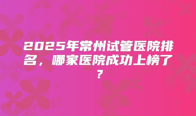 2025年常州试管医院排名,哪家医院成功上榜了?