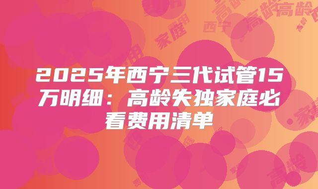 2025年西宁三代试管15万明细：高龄失独家庭必看费用清单
