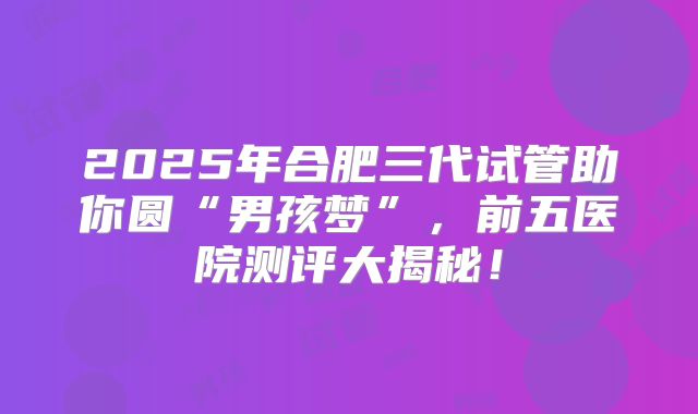 2025年合肥三代试管助你圆“男孩梦”，前五医院测评大揭秘！