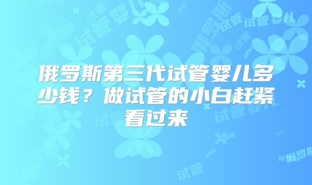 俄罗斯第三代试管婴儿多少钱？做试管的小白赶紧看过来