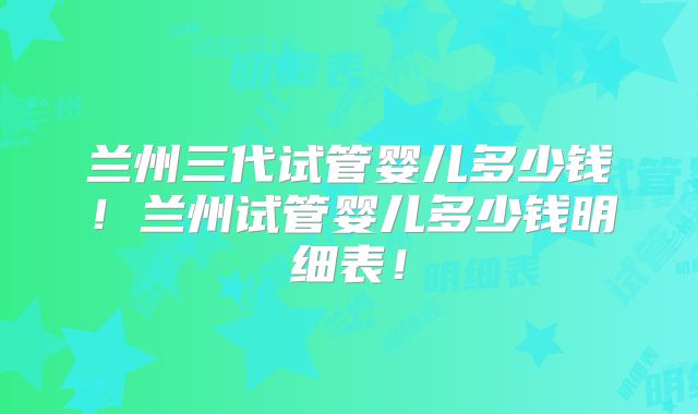 兰州三代试管婴儿多少钱！兰州试管婴儿多少钱明细表！