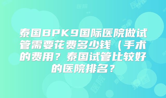 泰国BPK9国际医院做试管需要花费多少钱(手术的费用?泰国试管比较好的医院排名?