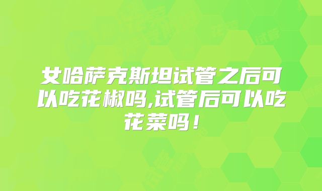 女哈萨克斯坦试管之后可以吃花椒吗,试管后可以吃花菜吗！