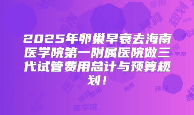 2025年卵巢早衰去海南医学院第一附属医院做三代试管费用总计与预算规划!