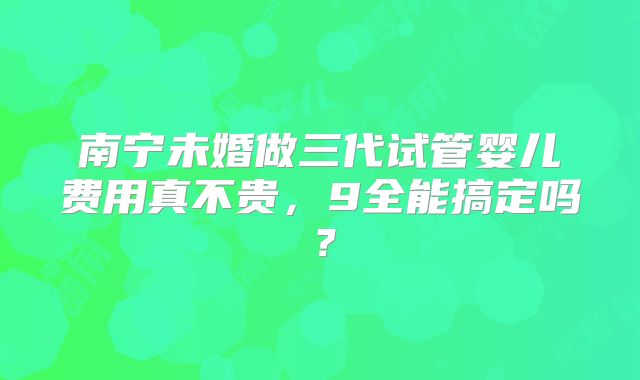 南宁未婚做三代试管婴儿费用真不贵，9全能搞定吗？