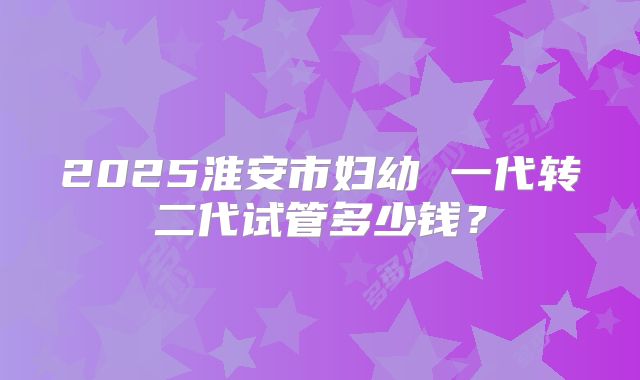 2025淮安市妇幼 一代转二代试管多少钱?