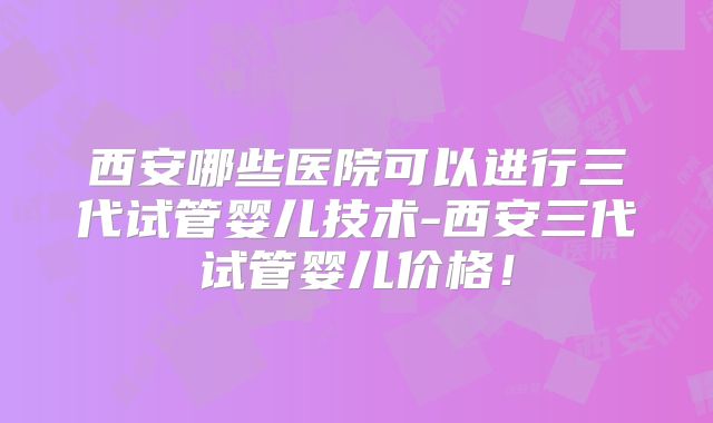 西安哪些医院可以进行三代试管婴儿技术-西安三代试管婴儿价格！