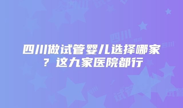 四川做试管婴儿选择哪家？这九家医院都行