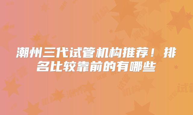 潮州三代试管机构推荐!排名比较靠前的有哪些
