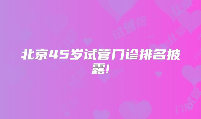 北京45岁试管门诊排名披露!