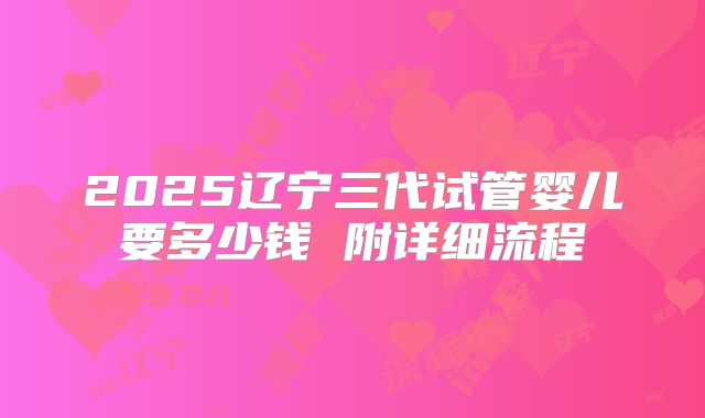 2025辽宁三代试管婴儿要多少钱 附详细流程