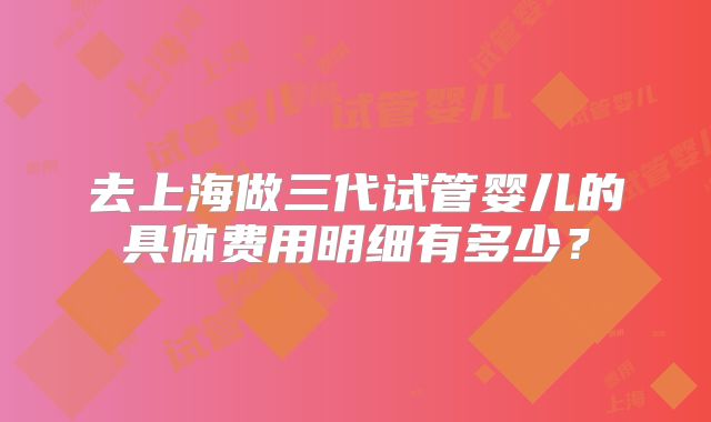 去上海做三代试管婴儿的具体费用明细有多少？