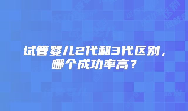 试管婴儿2代和3代区别，哪个成功率高？