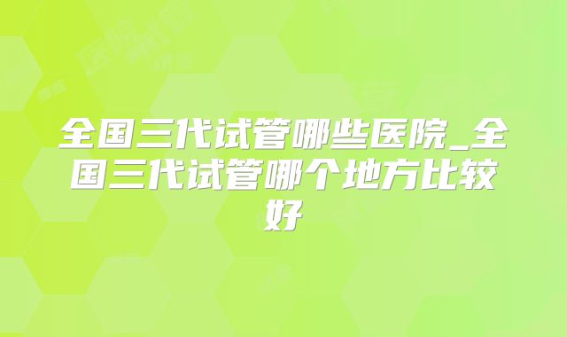 全国三代试管哪些医院_全国三代试管哪个地方比较好