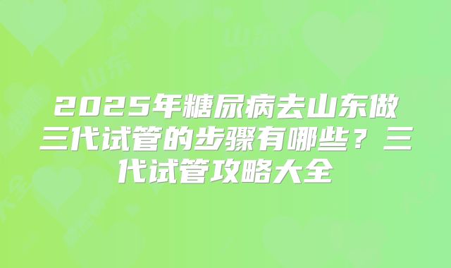 2025年糖尿病去山东做三代试管的步骤有哪些?三代试管攻略大全