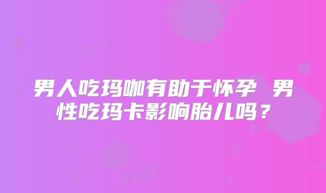 男人吃玛咖有助于怀孕 男性吃玛卡影响胎儿吗？