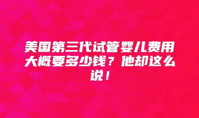 美国第三代试管婴儿费用大概要多少钱?他却这么说!