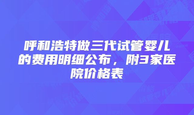 呼和浩特做三代试管婴儿的费用明细公布,附3家医院价格表
