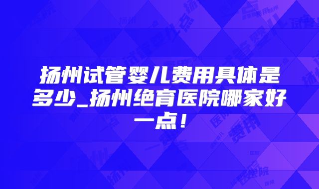 扬州试管婴儿费用具体是多少_扬州绝育医院哪家好一点！