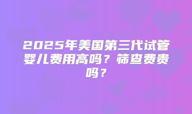 2025年美国第三代试管婴儿费用高吗?筛查费贵吗?
