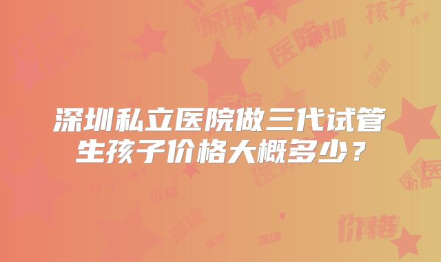 深圳私立医院做三代试管生孩子价格大概多少?