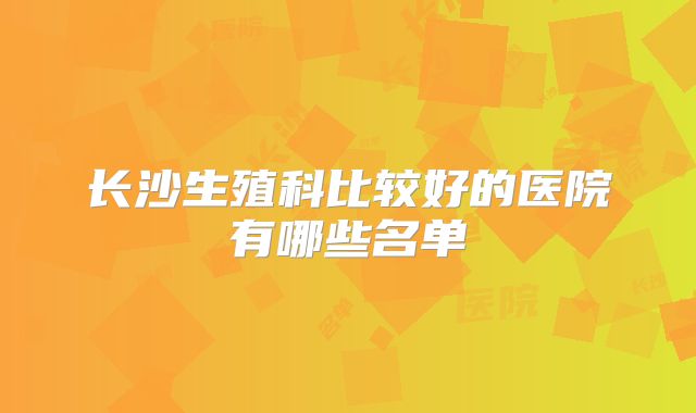 长沙生殖科比较好的医院有哪些名单