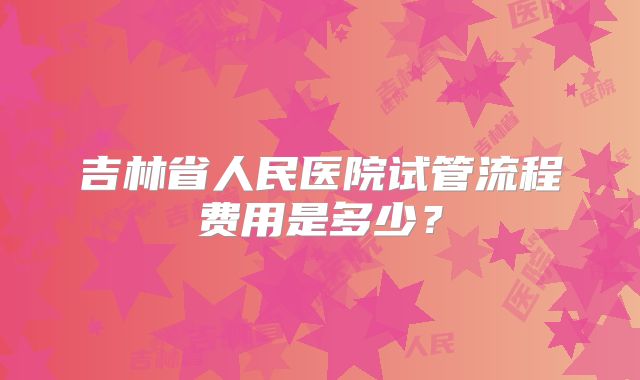 吉林省人民医院试管流程费用是多少？