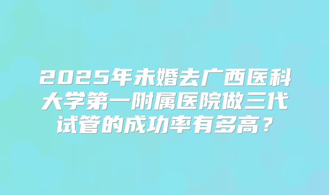 2025年未婚去广西医科大学第一附属医院做三代试管的成功率有多高?