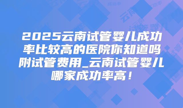 2025云南试管婴儿成功率比较高的医院你知道吗附试管费用_云南试管婴儿哪家成功率高！