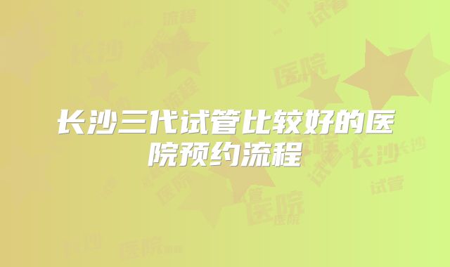 长沙三代试管比较好的医院预约流程