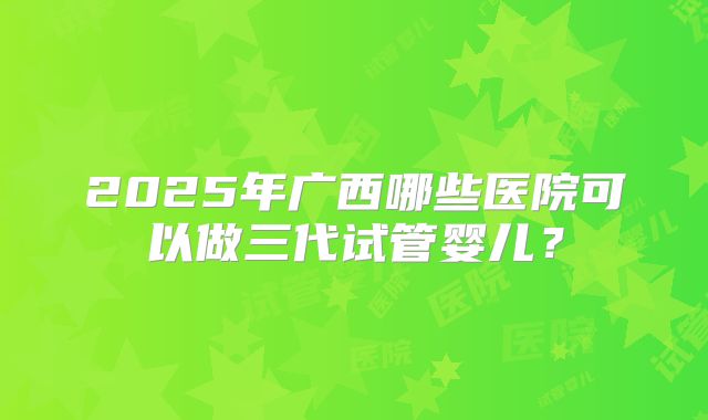 2025年广西哪些医院可以做三代试管婴儿?