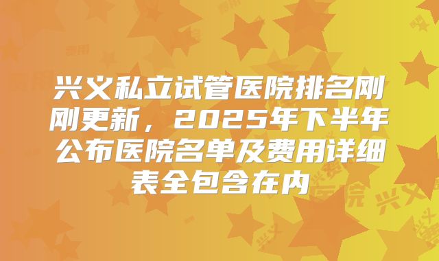 兴义私立试管医院排名刚刚更新，2025年下半年公布医院名单及费用详细表全包含在内
