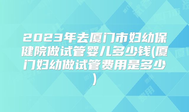 2023年去厦门市妇幼保健院做试管婴儿多少钱(厦门妇幼做试管费用是多少)