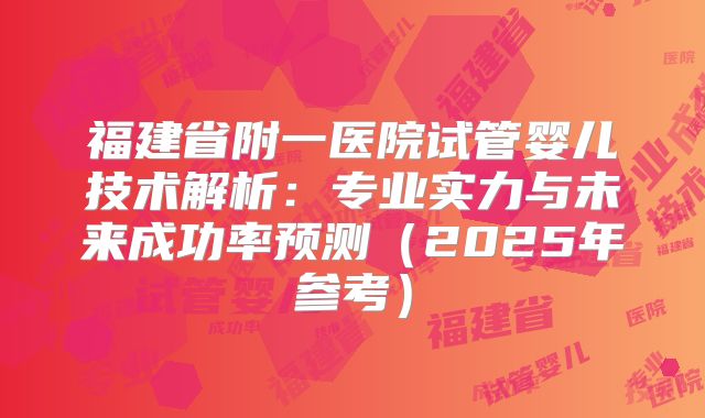 福建省附一医院试管婴儿技术解析:专业实力与未来成功率预测(2025年参考)