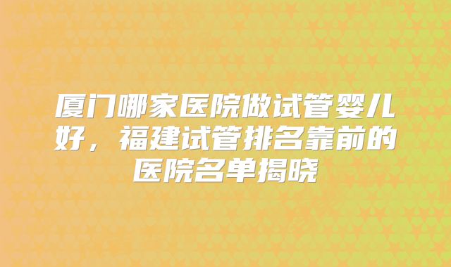 厦门哪家医院做试管婴儿好，福建试管排名靠前的医院名单揭晓
