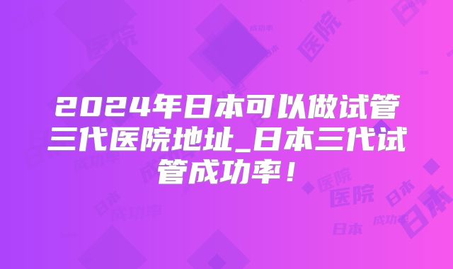 2024年日本可以做试管三代医院地址_日本三代试管成功率!