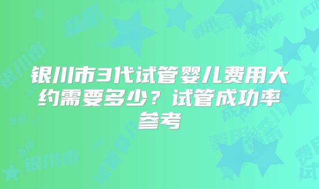 银川市3代试管婴儿费用大约需要多少?试管成功率参考